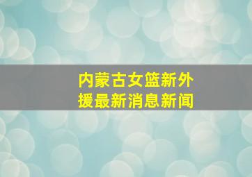 内蒙古女篮新外援最新消息新闻