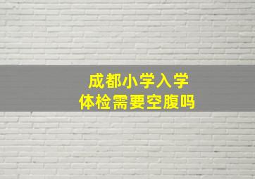 成都小学入学体检需要空腹吗