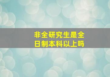 非全研究生是全日制本科以上吗